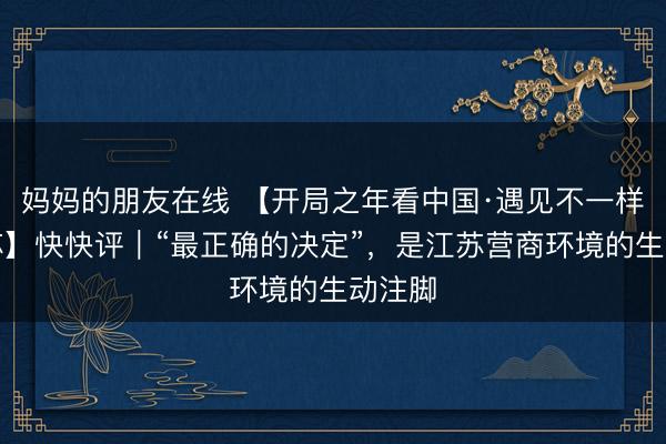 妈妈的朋友在线 【开局之年看中国·遇见不一样的江苏】快快评｜“最正确的决定”，是江苏营商环境的生动注脚