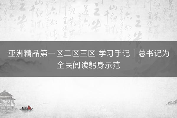 亚洲精品第一区二区三区 学习手记｜总书记为全民阅读躬身示范
