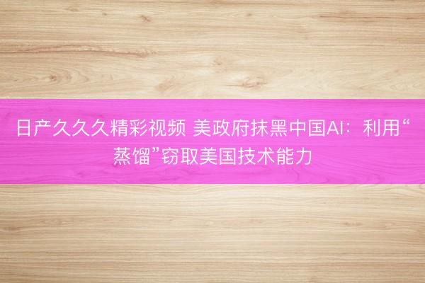 日产久久久精彩视频 美政府抹黑中国AI：利用“蒸馏”窃取美国技术能力