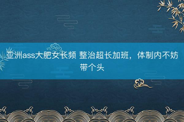 亚洲ass大肥女长频 整治超长加班，体制内不妨带个头