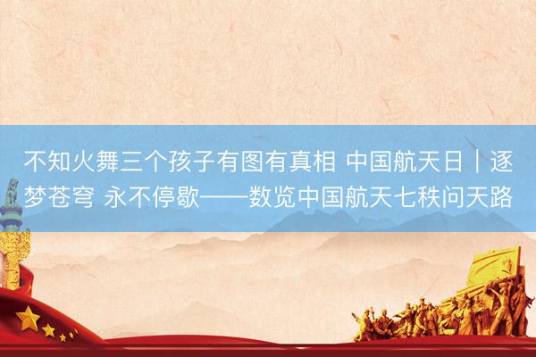 不知火舞三个孩子有图有真相 中国航天日｜逐梦苍穹 永不停歇——数览中国航天七秩问天路