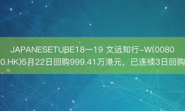JAPANESETUBE18一19 文远知行-W(00800.HK)5月22日回购999.41万港元，已连续3日回购