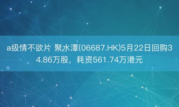 a级情不欲片 聚水潭(06687.HK)5月22日回购34.86万股，耗资561.74万港元