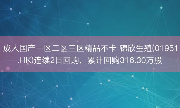 成人国产一区二区三区精品不卡 锦欣生殖(01951.HK)连续2日回购，累计回购316.30万股