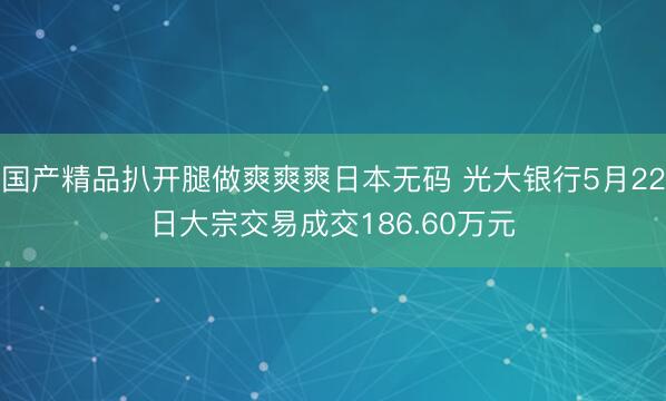 国产精品扒开腿做爽爽爽日本无码 光大银行5月22日大宗交易成交186.60万元