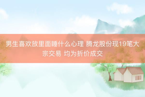 男生喜欢放里面睡什么心理 腾龙股份现19笔大宗交易 均为折价成交