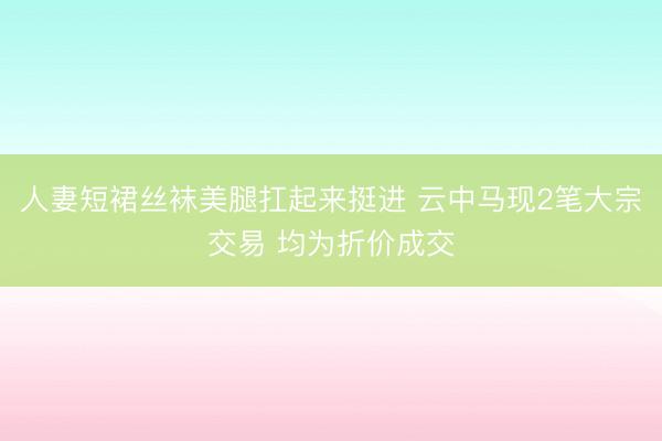 人妻短裙丝袜美腿扛起来挺进 云中马现2笔大宗交易 均为折价成交