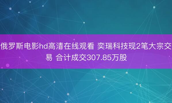 俄罗斯电影hd高清在线观看 奕瑞科技现2笔大宗交易 合计成交307.85万股