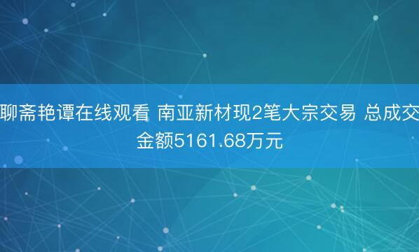聊斋艳谭在线观看 南亚新材现2笔大宗交易 总成交金额5161.68万元