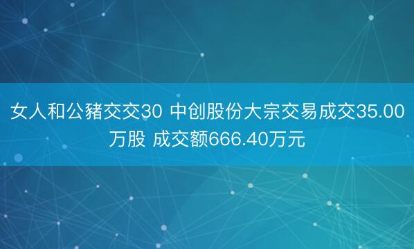 女人和公豬交交30 中创股份大宗交易成交35.00万股 成交额666.40万元