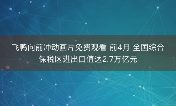 飞鸭向前冲动画片免费观看 前4月 全国综合保税区进出口值达2.7万亿元
