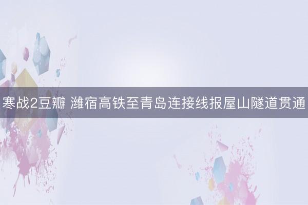 寒战2豆瓣 潍宿高铁至青岛连接线报屋山隧道贯通