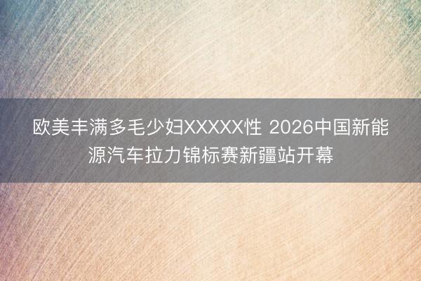 欧美丰满多毛少妇XXXXX性 2026中国新能源汽车拉力锦标赛新疆站开幕