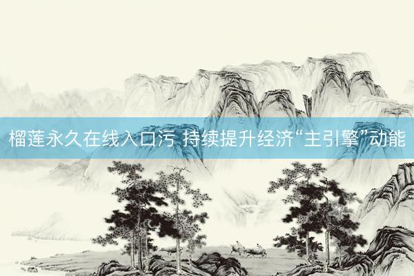 榴莲永久在线入口污 持续提升经济“主引擎”动能