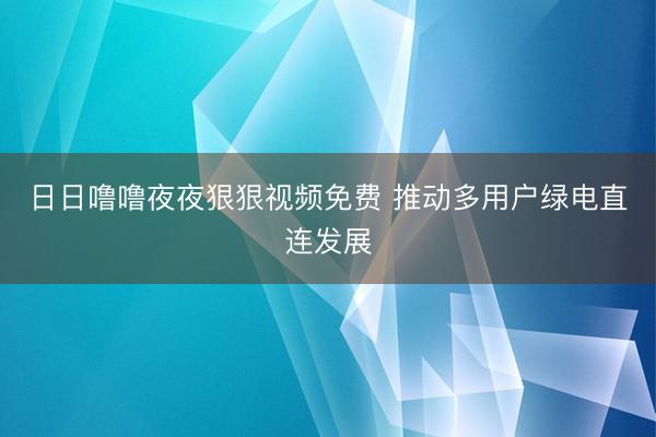 日日噜噜夜夜狠狠视频免费 推动多用户绿电直连发展