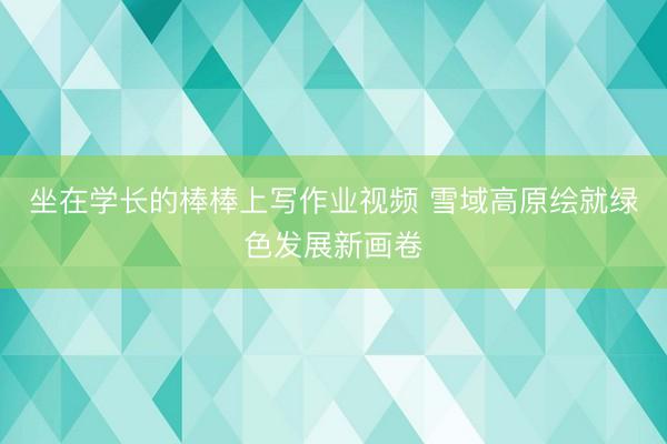 坐在学长的棒棒上写作业视频 雪域高原绘就绿色发展新画卷