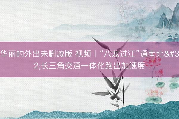 华丽的外出未删减版 视频丨“八龙过江”通南北 长三角交通一体化跑出加速度