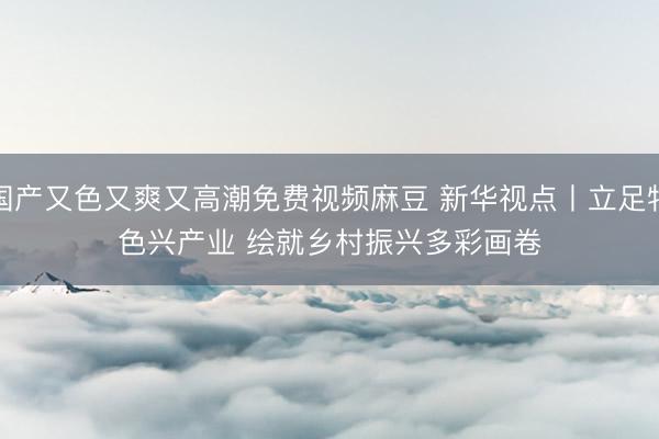 国产又色又爽又高潮免费视频麻豆 新华视点丨立足特色兴产业 绘就乡村振兴多彩画卷