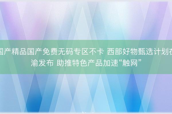 国产精品国产免费无码专区不卡 西部好物甄选计划在渝发布 助推特色产品加速“触网”