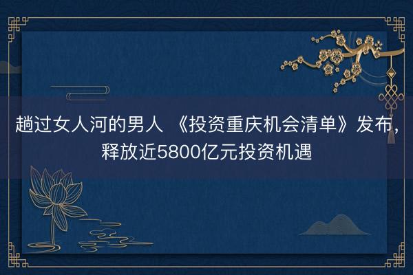 趟过女人河的男人 《投资重庆机会清单》发布，释放近5800亿元投资机遇