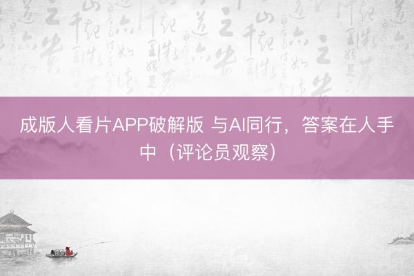 成版人看片APP破解版 与AI同行，答案在人手中（评论员观察）