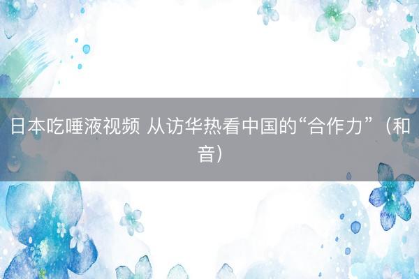 日本吃唾液视频 从访华热看中国的“合作力”（和音）