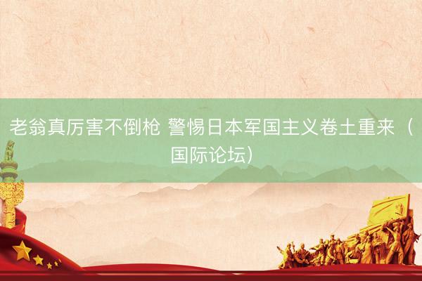 老翁真厉害不倒枪 警惕日本军国主义卷土重来（国际论坛）