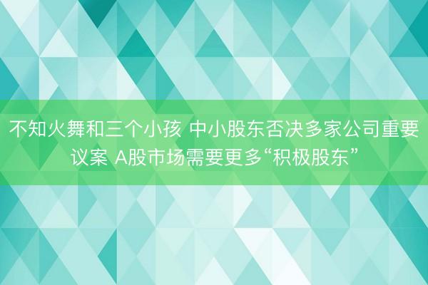不知火舞和三个小孩 中小股东否决多家公司重要议案 A股市场需要更多“积极股东”