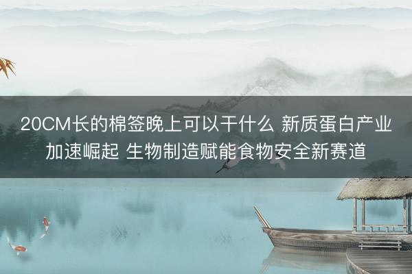 20CM长的棉签晚上可以干什么 新质蛋白产业加速崛起 生物制造赋能食物安全新赛道