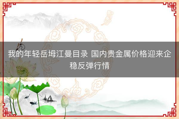 我的年轻岳坶江曼目录 国内贵金属价格迎来企稳反弹行情