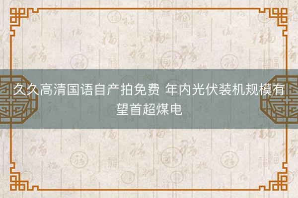 久久高清国语自产拍免费 年内光伏装机规模有望首超煤电