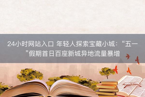 24小时网站入口 年轻人探索宝藏小城：“五一”假期首日百座新城异地流量暴增