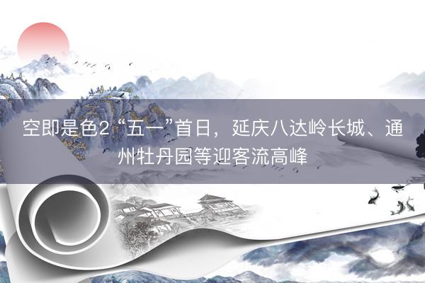 空即是色2 “五一”首日,延庆八达岭长城、通州牡丹园等迎客流高峰