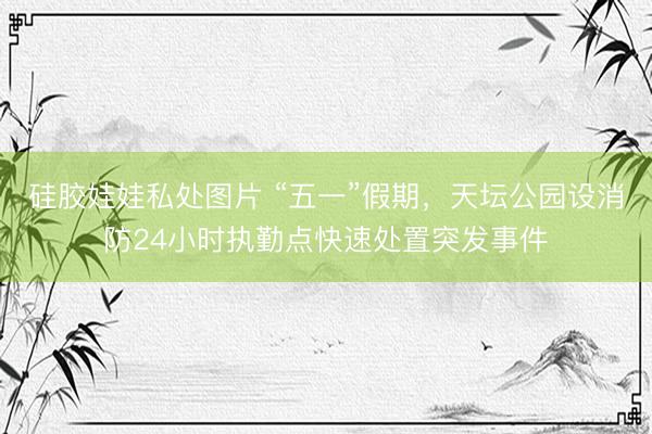 硅胶娃娃私处图片 “五一”假期，天坛公园设消防24小时执勤点快速处置突发事件