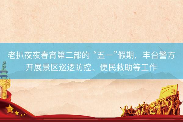 老扒夜夜春宵第二部的 “五一”假期，丰台警方开展景区巡逻防控、便民救助等工作