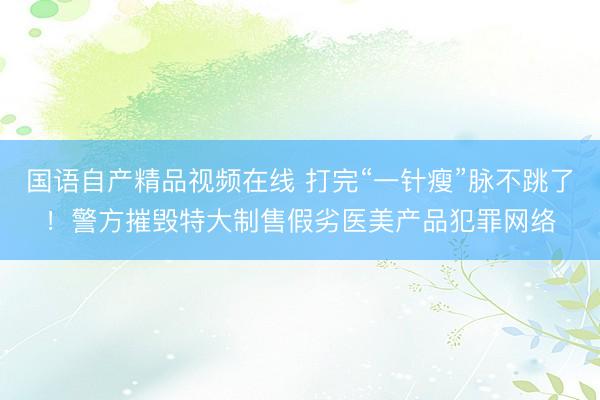 国语自产精品视频在线 打完“一针瘦”脉不跳了！警方摧毁特大制售假劣医美产品犯罪网络