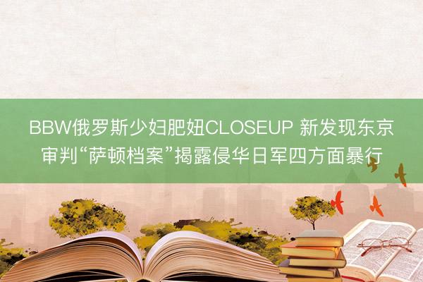 BBW俄罗斯少妇肥妞CLOSEUP 新发现东京审判“萨顿档案”揭露侵华日军四方面暴行