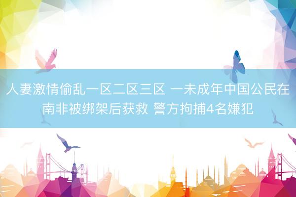人妻激情偷乱一区二区三区 一未成年中国公民在南非被绑架后获救 警方拘捕4名嫌犯