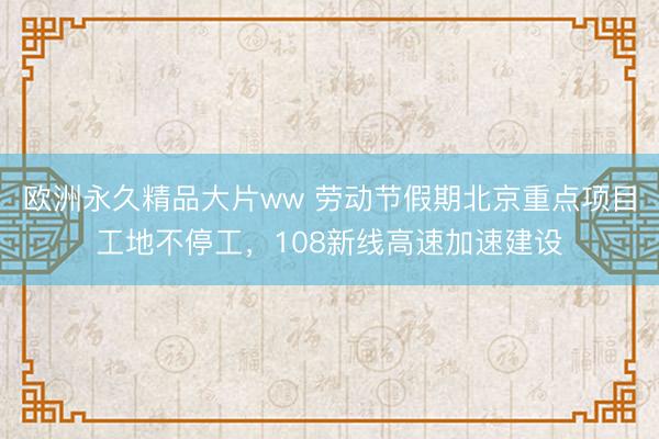 欧洲永久精品大片ww 劳动节假期北京重点项目工地不停工，108新线高速加速建设