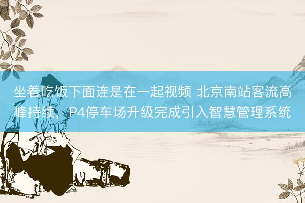 坐着吃饭下面连是在一起视频 北京南站客流高峰持续，P4停车场升级完成引入智慧管理系统