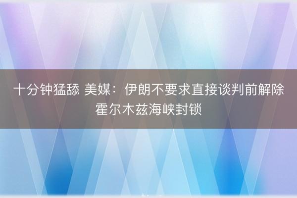 十分钟猛舔 美媒：伊朗不要求直接谈判前解除霍尔木兹海峡封锁