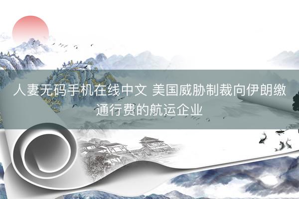 人妻无码手机在线中文 美国威胁制裁向伊朗缴通行费的航运企业