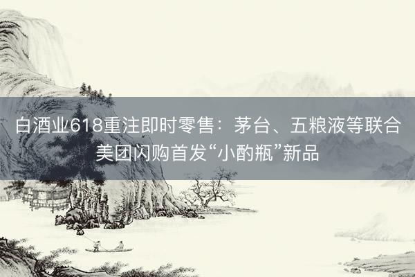 白酒业618重注即时零售：茅台、五粮液等联合美团闪购首发“小酌瓶”新品
