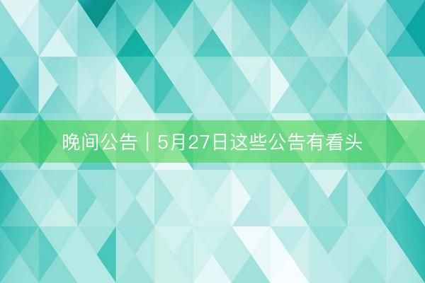 晚间公告｜5月27日这些公告有看头