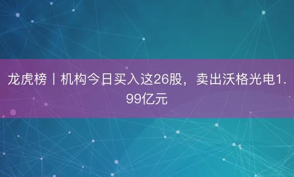 龙虎榜丨机构今日买入这26股，卖出沃格光电1.99亿元