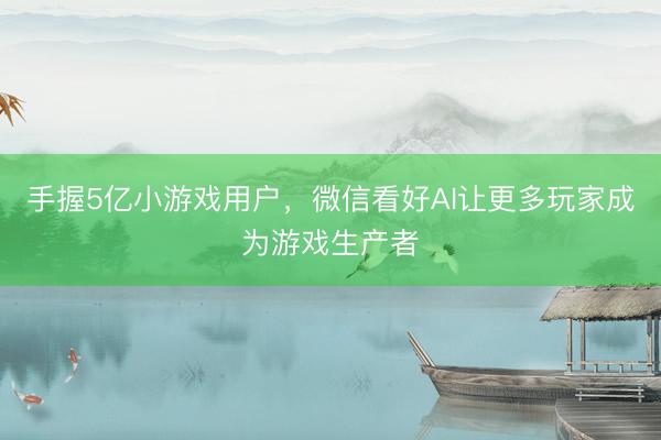 手握5亿小游戏用户，微信看好AI让更多玩家成为游戏生产者