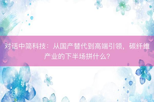 对话中简科技：从国产替代到高端引领，碳纤维产业的下半场拼什么？