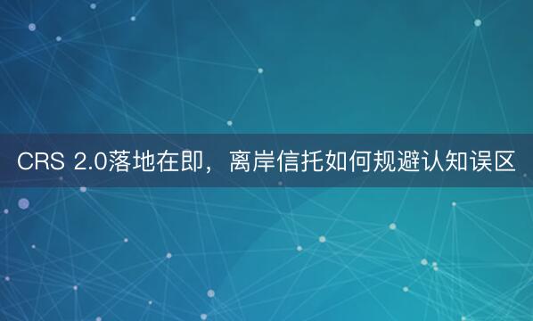 CRS 2.0落地在即，离岸信托如何规避认知误区
