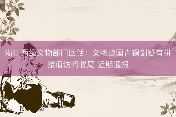 浙江两级文物部门回话：文物战国青铜剑疑有拼接痕访问收尾 近期通报
