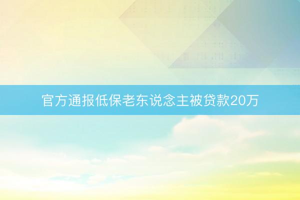 官方通报低保老东说念主被贷款20万